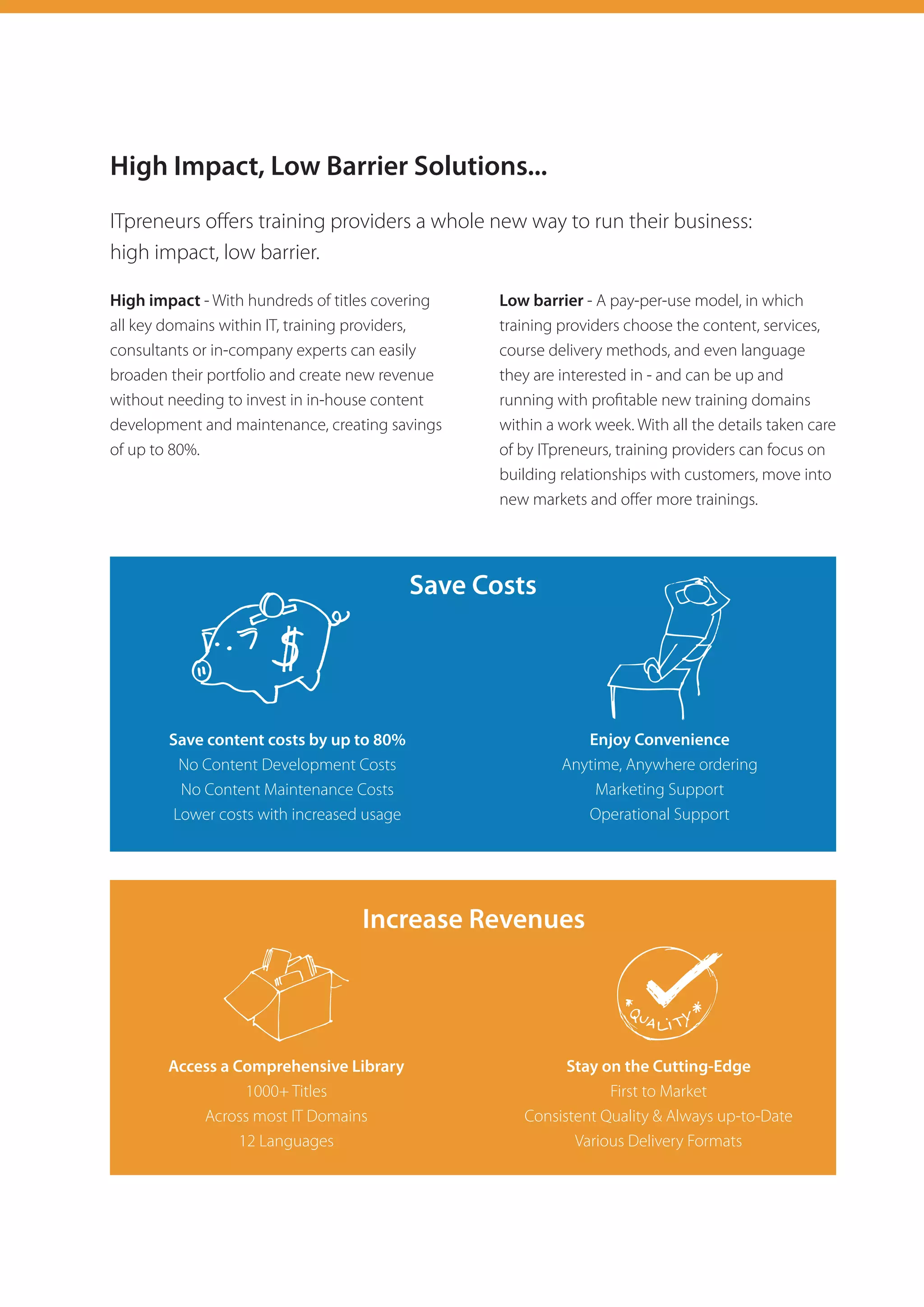 High Impact, Low Barrier Solutions...
ITpreneurs offers training providers a whole new way to run their business:
high impact, low barrier.
High impact - With hundreds of titles covering
all key domains within IT, training providers,
consultants or in-company experts can easily
broaden their portfolio and create new revenue
without needing to invest in in-house content
development and maintenance, creating savings
of up to 80%.
Low barrier - A pay-per-use model, in which
training providers choose the content, services,
course delivery methods, and even language
they are interested in - and can be up and
running with profitable new training domains
within a work week. With all the details taken care
of by ITpreneurs, training providers can focus on
building relationships with customers, move into
new markets and offer more trainings.
Stay on the Cutting-Edge
First to Market
Consistent Quality & Always up-to-Date
Various Delivery Formats
Access a Comprehensive Library
1000+ Titles
Across most IT Domains
12 Languages
Save content costs by up to 80%
No Content Development Costs
No Content Maintenance Costs
Lower costs with increased usage
Enjoy Convenience
Anytime, Anywhere ordering
Marketing Support
Operational Support
Save Costs
Increase Revenues
 