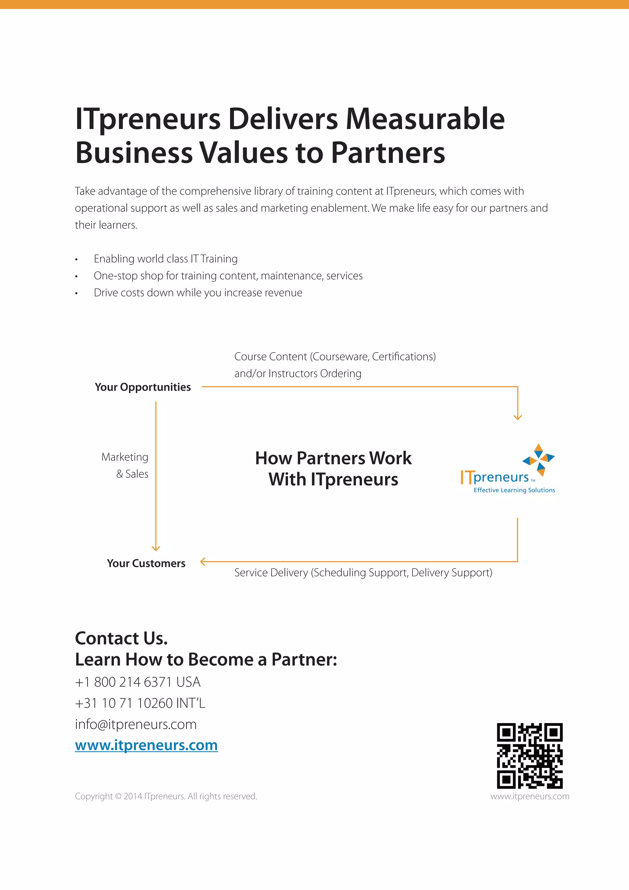 ITpreneurs Delivers Measurable
Business Values to Partners
Take advantage of the comprehensive library of training content at ITpreneurs, which comes with
operational support as well as sales and marketing enablement. We make life easy for our partners and
their learners.
•	 Enabling world class IT Training
•	 One-stop shop for training content, maintenance, services
•	 Drive costs down while you increase revenue
Contact Us.
Learn How to Become a Partner:
+1 800 214 6371 USA
+31 10 71 10260 INT’L
info@itpreneurs.com
www.itpreneurs.com
Copyright © 2014 ITpreneurs. All rights reserved. www.itpreneurs.com
Your Opportunities
Your Customers
Course Content (Courseware, Certifications)
and/or Instructors Ordering
Service Delivery (Scheduling Support, Delivery Support)
Marketing
& Sales
How Partners Work
With ITpreneurs
 