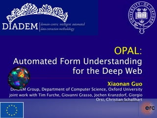 DIADEM           domain-centric intelligent automated
                 data extraction methodology




                                                          OPAL:
  Automated Form Understanding
               for the Deep Web
                                                        Xiaonan Guo
  DIADEM Group, Department of Computer Science, Oxford University
 joint work with Tim Furche, Giovanni Grasso, Jochen Kranzdorf, Giorgio
                                               Orsi, Christian Schallhart
 