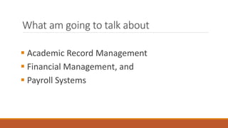 What am going to talk about
 Academic Record Management
 Financial Management, and
 Payroll Systems
 
