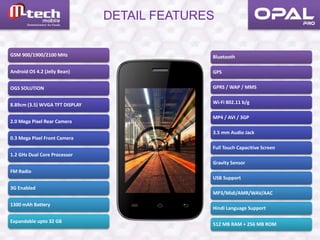 DETAIL FEATURES
GSM 900/1900/2100 MHz
Android OS 4.2 (Jelly Bean)
OGS SOLUTION
8.89cm (3.5) WVGA TFT DISPLAY
2.0 Mega Pixel Rear Camera
0.3 Mega Pixel Front Camera
1.2 GHz Dual Core Processor
FM Radio
3G Enabled
1300 mAh Battery
Expandable upto 32 GB
Bluetooth
GPS
GPRS / WAP / MMS
Wi-Fi 802.11 b/g
MP4 / AVI / 3GP
3.5 mm Audio Jack
Full Touch Capacitive Screen
Gravity Sensor
USB Support
MP3/Midi/AMR/WAV/AAC
Hindi Language Support
512 MB RAM + 256 MB ROM
 