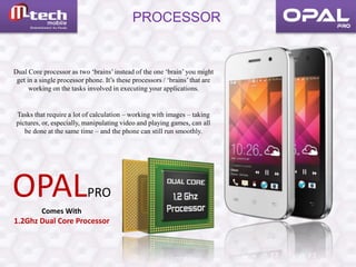 PROCESSOR
OPALPRO
Comes With
1.2Ghz Dual Core Processor
Dual Core processor as two ‘brains’ instead of the one ‘brain’ you might
get in a single processor phone. It’s these processors / ‘brains’ that are
working on the tasks involved in executing your applications.
Tasks that require a lot of calculation – working with images – taking
pictures, or, especially, manipulating video and playing games, can all
be done at the same time – and the phone can still run smoothly.
 