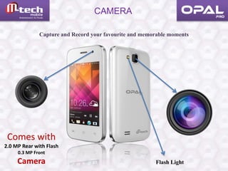 CAMERA
Comes with
2.0 MP Rear with Flash
0.3 MP Front
Camera
Capture and Record your favourite and memorable moments
Flash Light
 