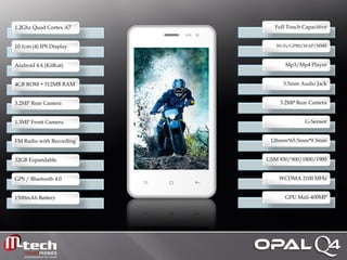 1.2Ghz Quad Cortex A7 
10.1cm (4) IPS Display 
Android 4.4 (KitKat) 
4GB ROM + 512MB RAM 
3.2MP Rear Camera 
1.3MP Front Camera 
FM Radio with Recording 
32GB Expandable 
GPS / Bluetooth 4.0 
1500mAh Battery 
Full Touch Capacitive 
Wi-Fi/GPRS/WAP/MMS 
Mp3/Mp4 Player 
3.5mm Audio Jack 
3.2MP Rear Camera 
G-Sensor 
126mm*65.5mm*9.3mm 
GSM 850/900/1800/1900 
WCDMA 2100 MHz 
GPU Mali-400MP  