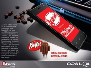Android KitKat brings all of Android's most innovative, most beautiful, and most useful features to more devices everywhere. Android 4.4 is designed to run fast, smooth, and responsively on a much broader range of devices than ever before. Android 4.4 takes system performance to an all- time high by optimizing memory and improving your touchscreen so that it responds faster and more accurately than ever before. 
 