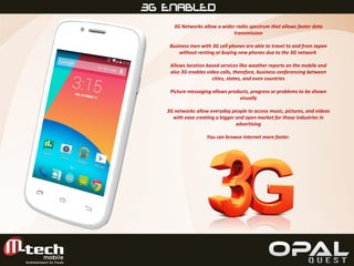 FULL VIEW3G ENABLED
3G Networks allow a wider radio spectrum that allows faster data
transmission
Business men with 3G cell phones are able to travel to and from Japan
without renting or buying new phones due to the 3G network
Allows location based services like weather reports on the mobile and
also 3G enables video calls, therefore, business conferencing between
cities, states, and even countries
Picture messaging allows products, progress or problems to be shown
visually
3G networks allow everyday people to access music, pictures, and videos
with ease creating a bigger and open market for those industries in
advertising
You can browse internet more faster.
 