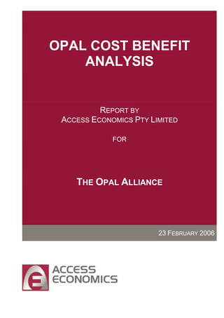 OPAL COST BENEFIT
    ANALYSIS


          REPORT BY
 ACCESS ECONOMICS PTY LIMITED

             FOR




    THE OPAL ALLIANCE




                        23 FEBRUARY 2006
 