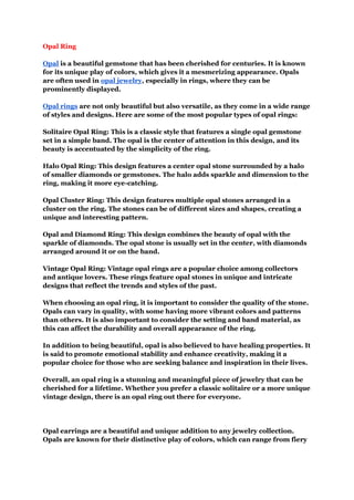 Opal Ring
Opal is a beautiful gemstone that has been cherished for centuries. It is known
for its unique play of colors, which gives it a mesmerizing appearance. Opals
are often used in opal jewelry, especially in rings, where they can be
prominently displayed.
Opal rings are not only beautiful but also versatile, as they come in a wide range
of styles and designs. Here are some of the most popular types of opal rings:
Solitaire Opal Ring: This is a classic style that features a single opal gemstone
set in a simple band. The opal is the center of attention in this design, and its
beauty is accentuated by the simplicity of the ring.
Halo Opal Ring: This design features a center opal stone surrounded by a halo
of smaller diamonds or gemstones. The halo adds sparkle and dimension to the
ring, making it more eye-catching.
Opal Cluster Ring: This design features multiple opal stones arranged in a
cluster on the ring. The stones can be of different sizes and shapes, creating a
unique and interesting pattern.
Opal and Diamond Ring: This design combines the beauty of opal with the
sparkle of diamonds. The opal stone is usually set in the center, with diamonds
arranged around it or on the band.
Vintage Opal Ring: Vintage opal rings are a popular choice among collectors
and antique lovers. These rings feature opal stones in unique and intricate
designs that reflect the trends and styles of the past.
When choosing an opal ring, it is important to consider the quality of the stone.
Opals can vary in quality, with some having more vibrant colors and patterns
than others. It is also important to consider the setting and band material, as
this can affect the durability and overall appearance of the ring.
In addition to being beautiful, opal is also believed to have healing properties. It
is said to promote emotional stability and enhance creativity, making it a
popular choice for those who are seeking balance and inspiration in their lives.
Overall, an opal ring is a stunning and meaningful piece of jewelry that can be
cherished for a lifetime. Whether you prefer a classic solitaire or a more unique
vintage design, there is an opal ring out there for everyone.
Opal earrings are a beautiful and unique addition to any jewelry collection.
Opals are known for their distinctive play of colors, which can range from fiery
 