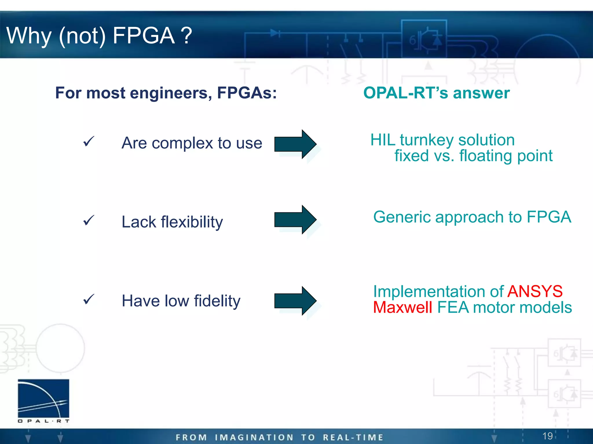 19
Why (not) FPGA ?
 Are complex to use
 Lack flexibility
 Have low fidelity
For most engineers, FPGAs:
HIL turnkey solution
fixed vs. floating point
Generic approach to FPGA
Implementation of ANSYS
Maxwell FEA motor models
OPAL-RT’s answer
 