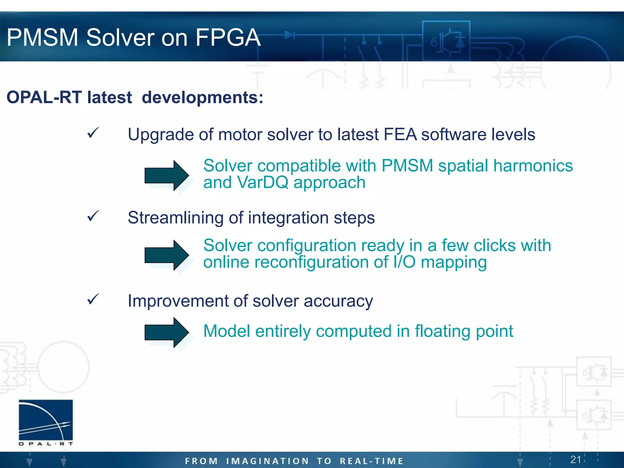 21
PMSM Solver on FPGA
 Upgrade of motor solver to latest FEA software levels
 Streamlining of integration steps
 Improvement of solver accuracy
OPAL-RT latest developments:
Solver compatible with PMSM spatial harmonics
and VarDQ approach
Solver configuration ready in a few clicks with
online reconfiguration of I/O mapping
Model entirely computed in floating point
 