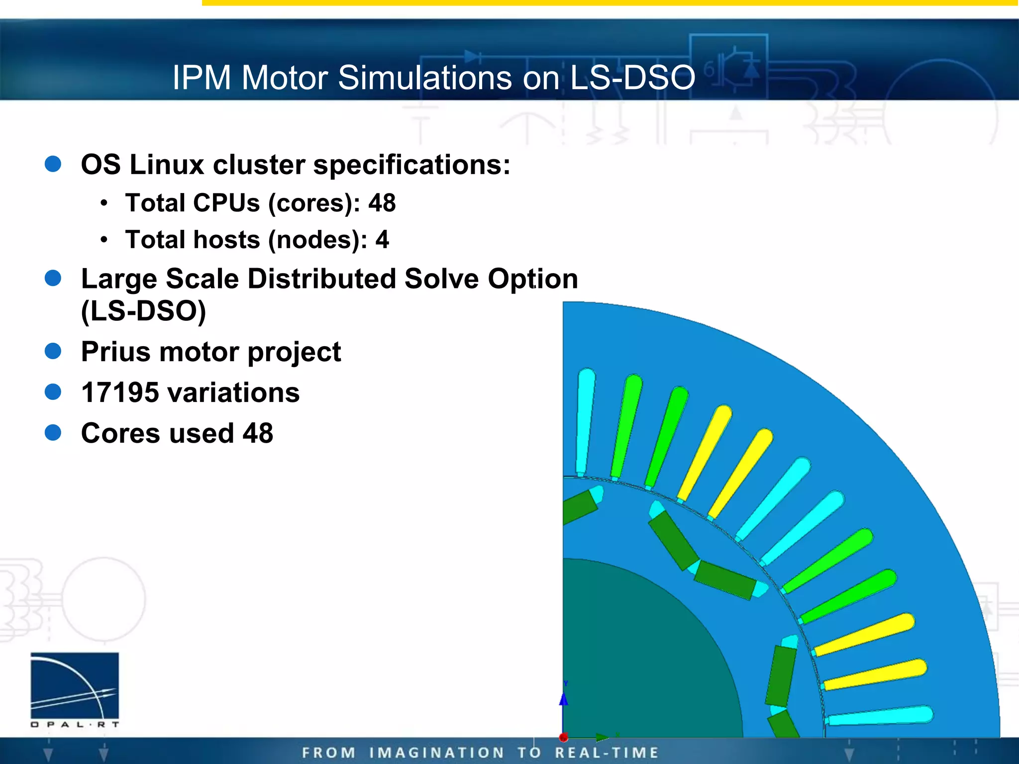  OS Linux cluster specifications:
• Total CPUs (cores): 48
• Total hosts (nodes): 4
 Large Scale Distributed Solve Option
(LS-DSO)
 Prius motor project
 17195 variations
 Cores used 48
IPM Motor Simulations on LS-DSO
 