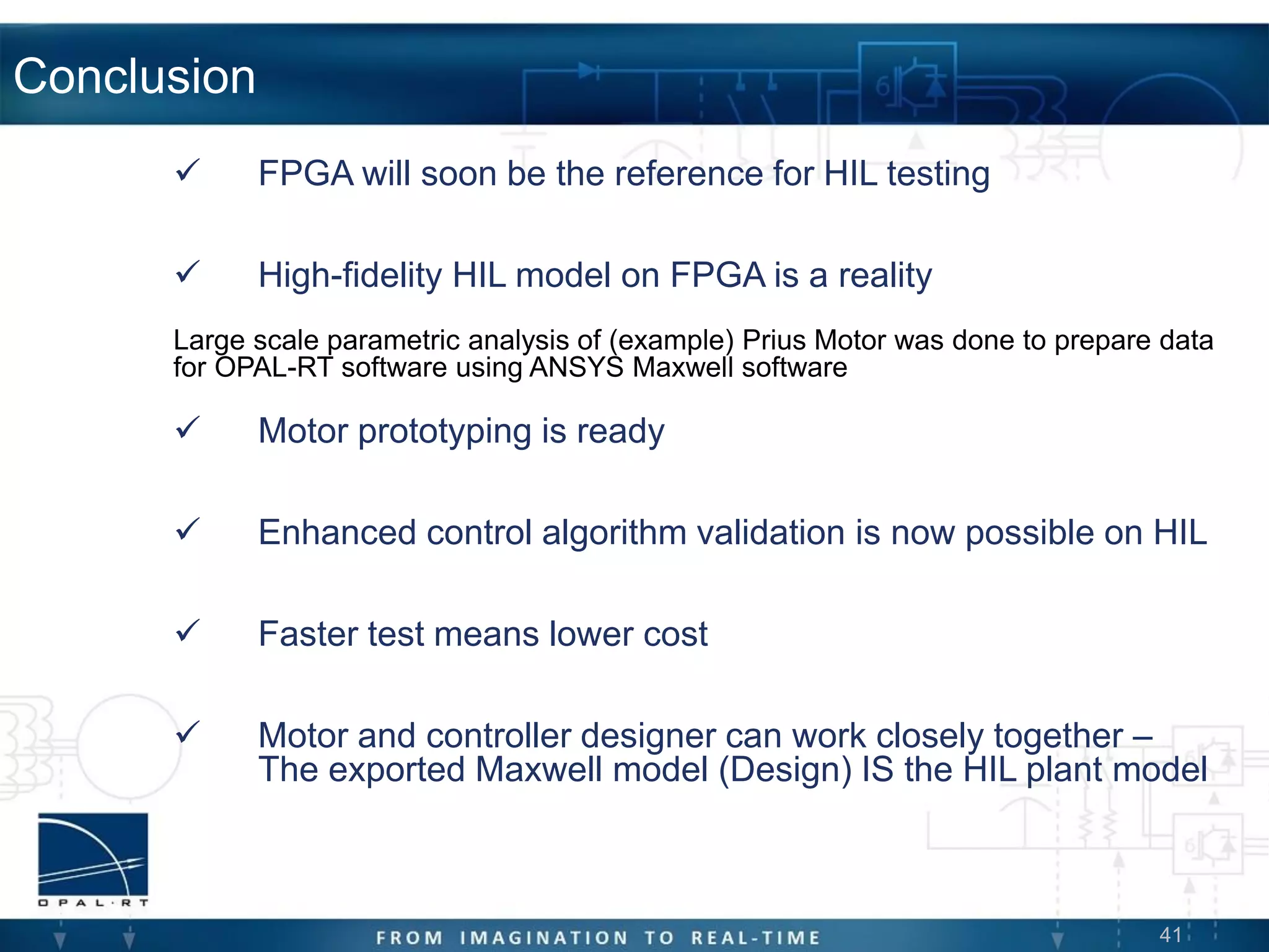 41
Conclusion
 FPGA will soon be the reference for HIL testing
 High-fidelity HIL model on FPGA is a reality
Large scale parametric analysis of (example) Prius Motor was done to prepare data
for OPAL-RT software using ANSYS Maxwell software
 Motor prototyping is ready
 Enhanced control algorithm validation is now possible on HIL
 Faster test means lower cost
 Motor and controller designer can work closely together –
The exported Maxwell model (Design) IS the HIL plant model
 