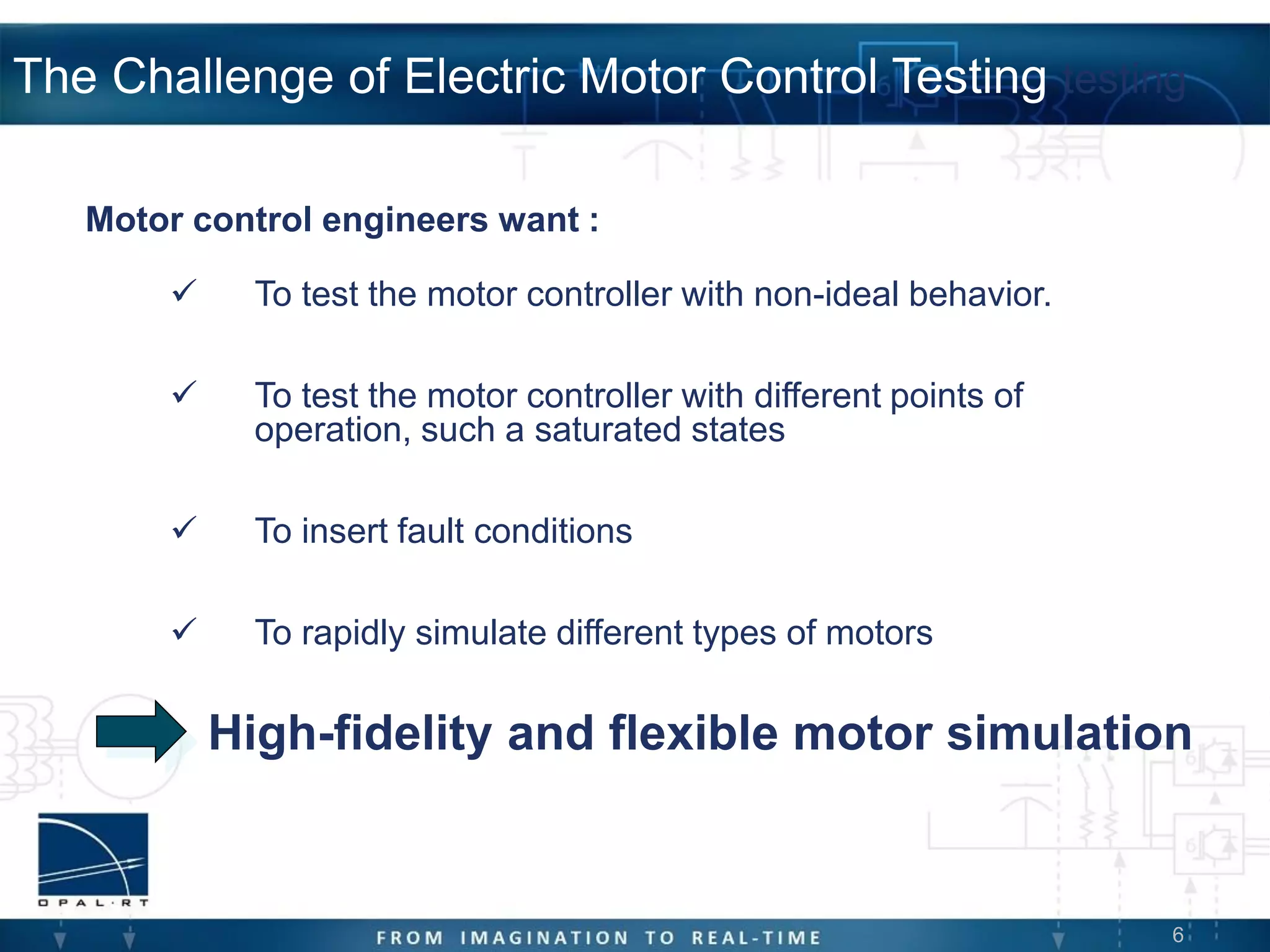 6
The Challenge of Electric Motor Control Testing testing
Motor control engineers want :
 To test the motor controller with non-ideal behavior.
 To test the motor controller with different points of
operation, such a saturated states
 To insert fault conditions
 To rapidly simulate different types of motors
High-fidelity and flexible motor simulation
 