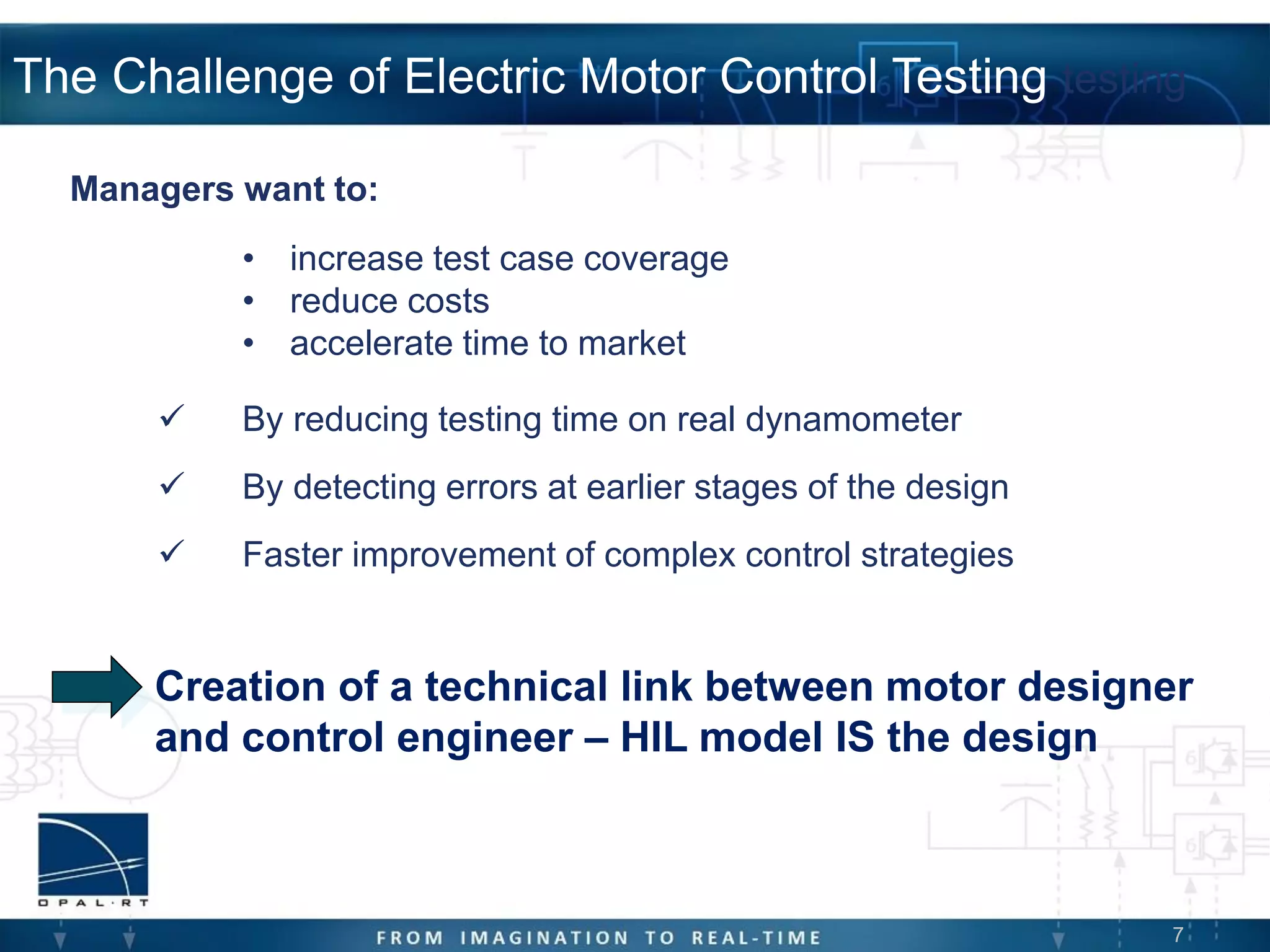 7
The Challenge of Electric Motor Control Testing testing
• increase test case coverage
• reduce costs
• accelerate time to market
 By reducing testing time on real dynamometer
 By detecting errors at earlier stages of the design
 Faster improvement of complex control strategies
Managers want to:
Creation of a technical link between motor designer
and control engineer – HIL model IS the design
 