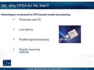 18
Ok! Why FPGA for HIL then?
 Physically near I/O
 Low latency
 Parallel signal processing
 Rapidly improving
capacity
Advantages compared to CPU-based model processing:
 
