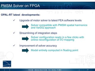 21
PMSM Solver on FPGA
 Upgrade of motor solver to latest FEA software levels
 Streamlining of integration steps
 Improvement of solver accuracy
OPAL-RT latest developments:
Solver compatible with PMSM spatial harmonics
and VarDQ approach
Solver configuration ready in a few clicks with
online reconfiguration of I/O mapping
Model entirely computed in floating point
 