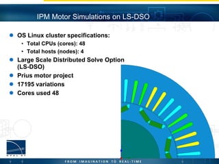 OS Linux cluster specifications:
• Total CPUs (cores): 48
• Total hosts (nodes): 4
 Large Scale Distributed Solve Option
(LS-DSO)
 Prius motor project
 17195 variations
 Cores used 48
IPM Motor Simulations on LS-DSO
 