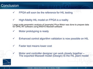 41
Conclusion
 FPGA will soon be the reference for HIL testing
 High-fidelity HIL model on FPGA is a reality
Large scale parametric analysis of (example) Prius Motor was done to prepare data
for OPAL-RT software using ANSYS Maxwell software
 Motor prototyping is ready
 Enhanced control algorithm validation is now possible on HIL
 Faster test means lower cost
 Motor and controller designer can work closely together –
The exported Maxwell model (Design) IS the HIL plant model
 