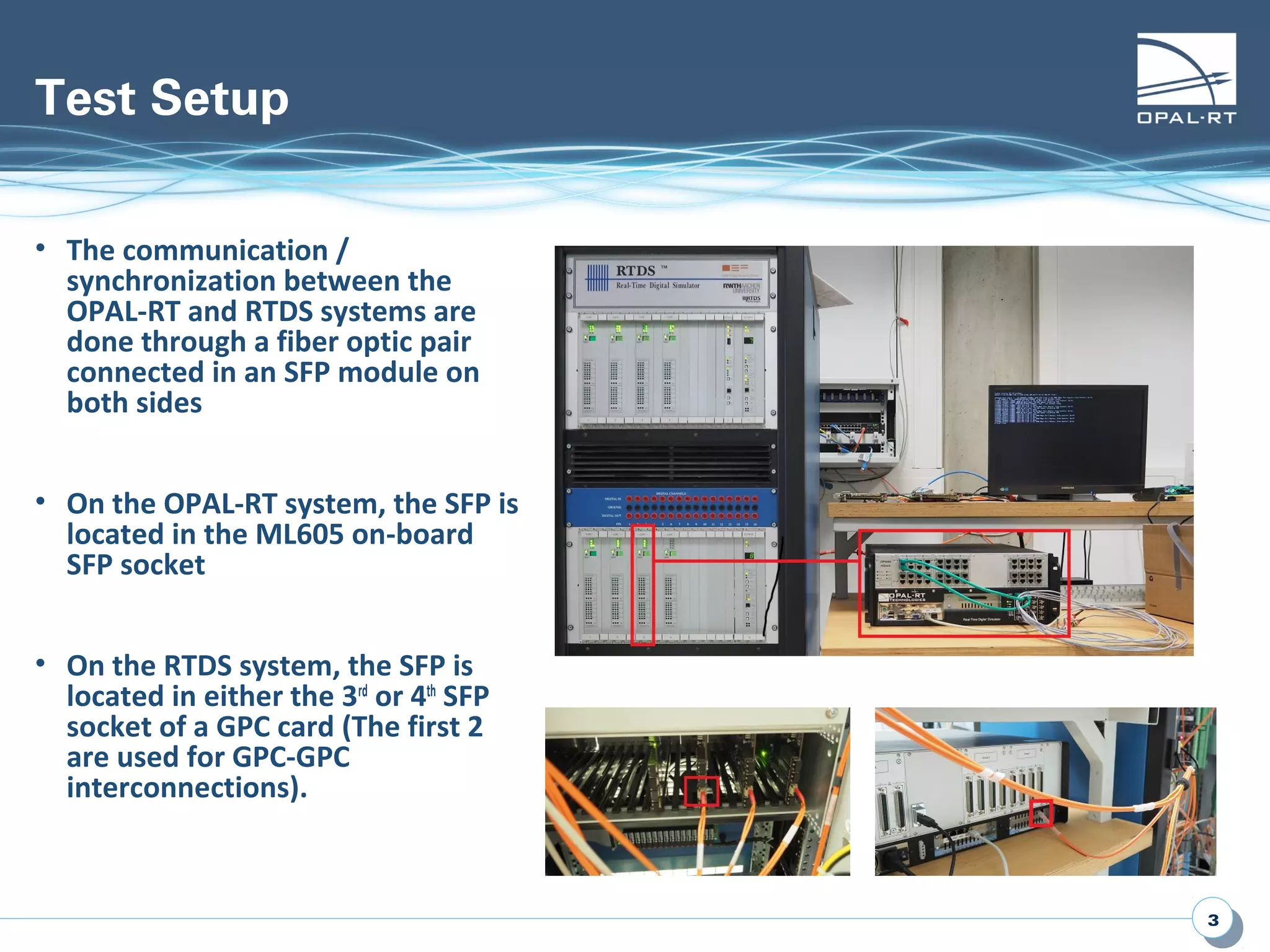 33
Test Setup
• The communication /
synchronization between the
OPAL-RT and RTDS systems are
done through a fiber optic pair
connected in an SFP module on
both sides
• On the OPAL-RT system, the SFP is
located in the ML605 on-board
SFP socket
• On the RTDS system, the SFP is
located in either the 3rd
or 4th
SFP
socket of a GPC card (The first 2
are used for GPC-GPC
interconnections).
 