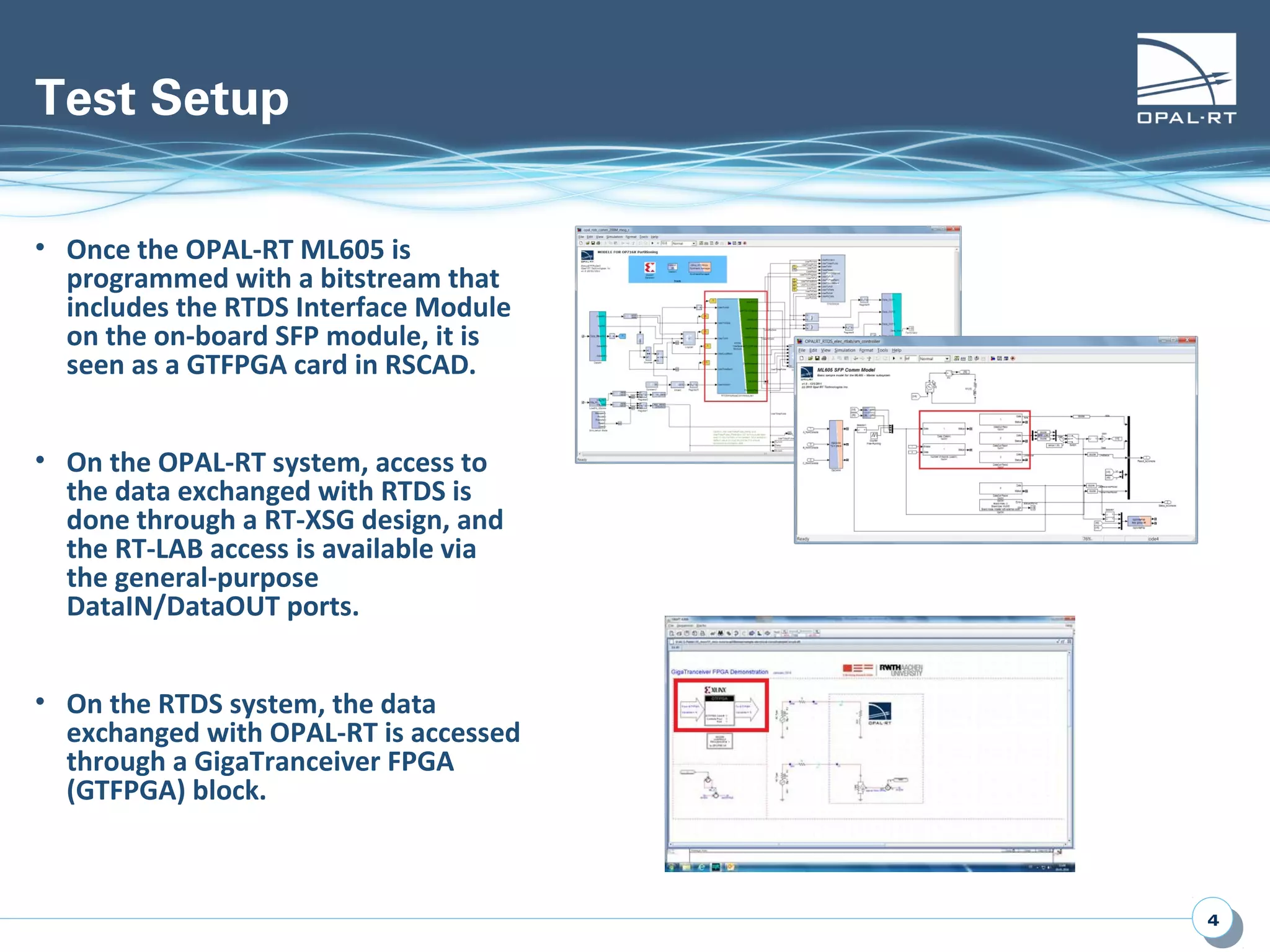 44
Test Setup
• Once the OPAL-RT ML605 is
programmed with a bitstream that
includes the RTDS Interface Module
on the on-board SFP module, it is
seen as a GTFPGA card in RSCAD.
• On the OPAL-RT system, access to
the data exchanged with RTDS is
done through a RT-XSG design, and
the RT-LAB access is available via
the general-purpose
DataIN/DataOUT ports.
• On the RTDS system, the data
exchanged with OPAL-RT is accessed
through a GigaTranceiver FPGA
(GTFPGA) block.
 