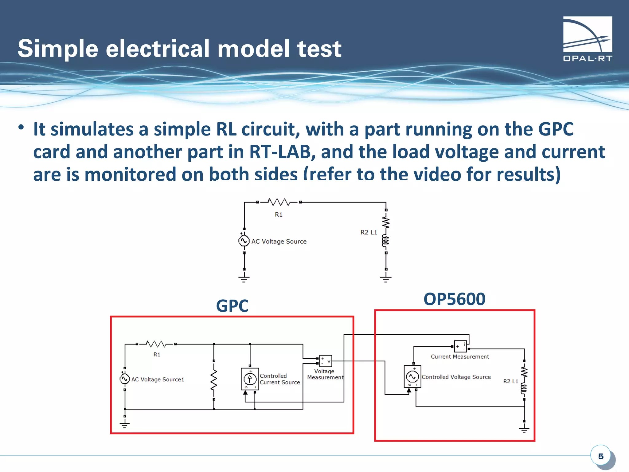 55
Simple electrical model test
• It simulates a simple RL circuit, with a part running on the GPC
card and another part in RT-LAB, and the load voltage and current
are is monitored on both sides (refer to the video for results)
GPC OP5600
 