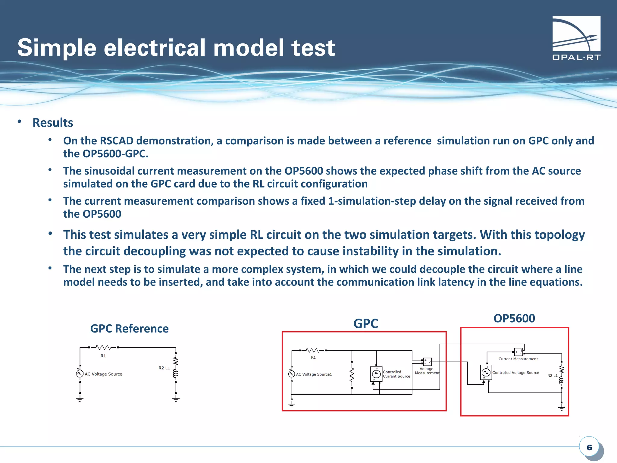 66
Simple electrical model test
• Results
• On the RSCAD demonstration, a comparison is made between a reference simulation run on GPC only and
the OP5600-GPC.
• The sinusoidal current measurement on the OP5600 shows the expected phase shift from the AC source
simulated on the GPC card due to the RL circuit configuration
• The current measurement comparison shows a fixed 1-simulation-step delay on the signal received from
the OP5600
• This test simulates a very simple RL circuit on the two simulation targets. With this topology
the circuit decoupling was not expected to cause instability in the simulation.
• The next step is to simulate a more complex system, in which we could decouple the circuit where a line
model needs to be inserted, and take into account the communication link latency in the line equations.
GPC OP5600
GPC Reference
 