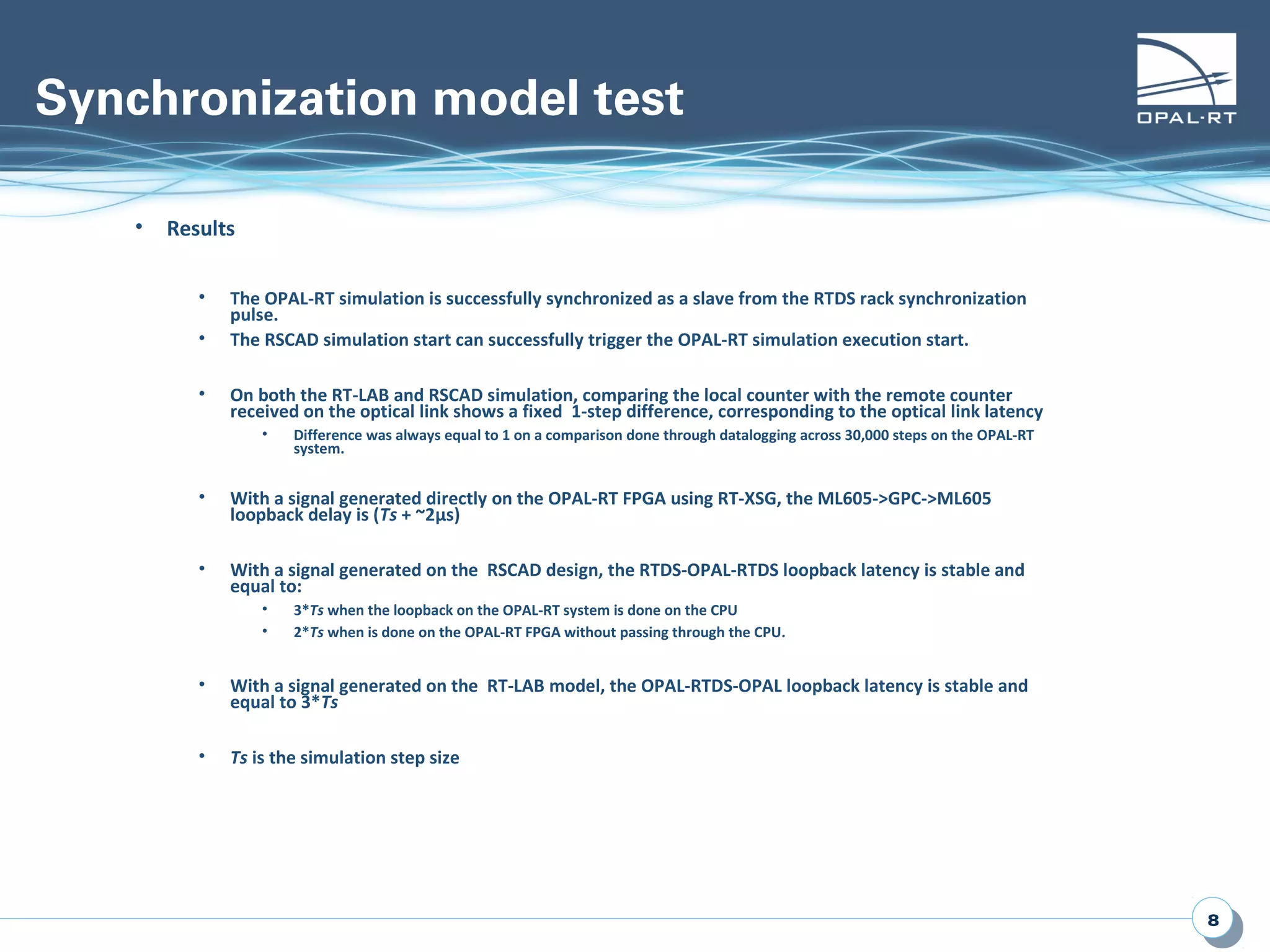 88
Synchronization model test
• Results
• The OPAL-RT simulation is successfully synchronized as a slave from the RTDS rack synchronization
pulse.
• The RSCAD simulation start can successfully trigger the OPAL-RT simulation execution start.
• On both the RT-LAB and RSCAD simulation, comparing the local counter with the remote counter
received on the optical link shows a fixed 1-step difference, corresponding to the optical link latency
• Difference was always equal to 1 on a comparison done through datalogging across 30,000 steps on the OPAL-RT
system.
• With a signal generated directly on the OPAL-RT FPGA using RT-XSG, the ML605->GPC->ML605
loopback delay is (Ts + ~2µs)
• With a signal generated on the RSCAD design, the RTDS-OPAL-RTDS loopback latency is stable and
equal to:
• 3*Ts when the loopback on the OPAL-RT system is done on the CPU
• 2*Ts when is done on the OPAL-RT FPGA without passing through the CPU.
• With a signal generated on the RT-LAB model, the OPAL-RTDS-OPAL loopback latency is stable and
equal to 3*Ts
• Ts is the simulation step size
 