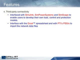 4. Third-party connectivity
• Interfaced with Simulink, SimPowerSystems and SimScape to
enable users to develop their own load, control and protection
models
• Interface with the Excel™ spreadsheet and with PTI’s PSS/e to
import the network data files
Features
 
