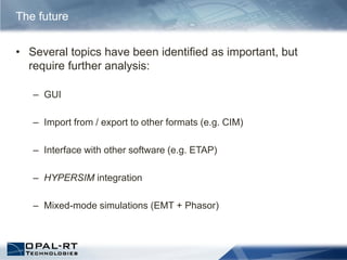 The future
• Several topics have been identified as important, but
require further analysis:
– GUI
– Import from / export to other formats (e.g. CIM)
– Interface with other software (e.g. ETAP)
– HYPERSIM integration
– Mixed-mode simulations (EMT + Phasor)
 