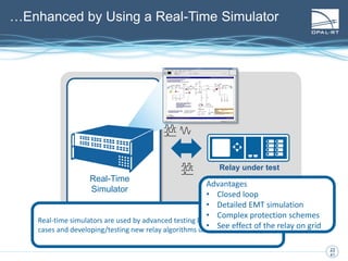 23
23
41
Relay under test
Real-Time
Simulator
Real-time simulators are used by advanced testing laboratories for complex
cases and developing/testing new relay algorithms using new technologies…
Advantages
• Closed loop
• Detailed EMT simulation
• Complex protection schemes
• See effect of the relay on grid
…Enhanced by Using a Real-Time Simulator
 