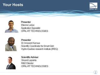 3
3
41
Your Hosts
Presenter
EtienneLeduc
ApplicationSpecialist
OPAL-RTTECHNOLOGIES
Presenter
Dr.InnocentKamwa
ScientificCoordinatorforSmartGrid
Hydro-Quebecresearchinstitute(IREQ)
ScientificAdviser
VincentLapointe
R&DDirector
OPAL-RTTECHNOLOGIES
 