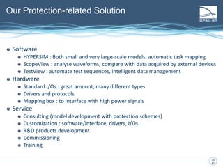 30
30
41
Our Protection-related Solution
Software
HYPERSIM : Both small and very large-scale models, automatic task mapping
ScopeView : analyse waveforms, compare with data acquired by external devices
TestView : automate test sequences, intelligent data management
Hardware
Standard I/Os : great amount, many different types
Drivers and protocols
Mapping box : to interface with high power signals
Service
Consulting (model development with protection schemes)
Customization : software/interface, drivers, I/Os
R&D products development
Commissioning
Training
 