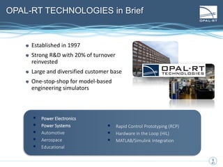 6
6
41
OPAL-RT TECHNOLOGIES in Brief
Established in 1997
Strong R&D with 20% of turnover
reinvested
Large and diversified customer base
One-stop-shop for model-based
engineering simulators
 Power Electronics
 Power Systems
 Automotive
 Aerospace
 Educational
 Rapid Control Prototyping (RCP)
 Hardware in the Loop (HIL)
 MATLAB/Simulink Integration
 