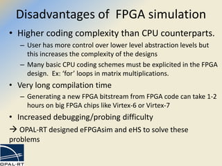 Disadvantages of FPGA simulation
• Higher coding complexity than CPU counterparts.
– User has more control over lower level abstraction levels but
this increases the complexity of the designs
– Many basic CPU coding schemes must be explicited in the FPGA
design. Ex: ‘for’ loops in matrix multiplications.
• Very long compilation time
– Generating a new FPGA bitstream from FPGA code can take 1-2
hours on big FPGA chips like Virtex-6 or Virtex-7
• Increased debugging/probing difficulty
 OPAL-RT designed eFPGAsim and eHS to solve these
problems
 