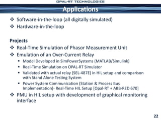 Software-in-the-loop (all digitally simulated)
 Hardware-in-the-loop
Projects
 Real-Time Simulation of Phasor Measurement Unit
 Emulation of an Over-Current Relay
 Model Developed in SimPowerSystems (MATLAB/Simulink)
 Real-Time Simulation on OPAL-RT Simulator
 Validated with actual relay (SEL-487E) in HIL setup and comparison
with Stand Alone Testing System
 Power System Communication (Station & Process Bus
Implementation)- Real-Time HIL Setup [Opal-RT + ABB-RED 670]
 PMU in HIL setup with development of graphical monitoring
interface
22
 