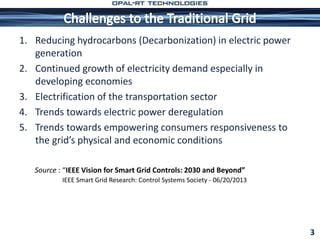 1. Reducing hydrocarbons (Decarbonization) in electric power
generation
2. Continued growth of electricity demand especially in
developing economies
3. Electrification of the transportation sector
4. Trends towards electric power deregulation
5. Trends towards empowering consumers responsiveness to
the grid’s physical and economic conditions
3
Source : “IEEE Vision for Smart Grid Controls: 2030 and Beyond”
IEEE Smart Grid Research: Control Systems Society - 06/20/2013
 