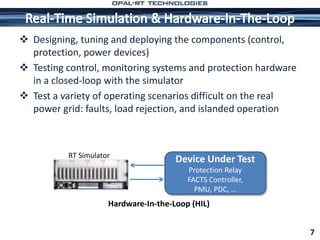  Designing, tuning and deploying the components (control,
protection, power devices)
 Testing control, monitoring systems and protection hardware
in a closed-loop with the simulator
 Test a variety of operating scenarios difficult on the real
power grid: faults, load rejection, and islanded operation
7
RT Simulator
Hardware-In-the-Loop (HIL)
Device Under Test
Protection Relay
FACTS Controller,
PMU, PDC, …
 