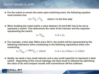 For the matrix to remain the same upon switching event, the following equation
must remains true
Gs= h
L = C
h where h is the time step
When building the nodal matrix a value between 10 and 0.001 has to be set to
represent a switch. This determines the value of the inductor and the capacitor
representing the switch.
L= h
Gs C=h × Gs
For example, a time step 100ns and a Gs=1, the switch will be represented by the
following inductance when conducting or the following capacitance when non-
conducting.
L= h
Gs = 100ns
1 = 100nH C=h × Gs=100ns × 1=100nF
Ideally, we need a very small inductor and a very small capacitor to represent a ideal
switch. Depending of the circuit topology, the best result is obtained by optimizing
the value of Gs and compare results with conventional off-line software.
Switch Model in eHS
 