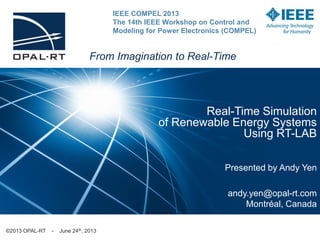 Real-Time Simulation
of Renewable Energy Systems
Using RT-LAB
Presented by Andy Yen
andy.yen@opal-rt.com
Montréal, Canada
©2013 OPAL-RT - June 24th, 2013
From Imagination to Real-Time
IEEE COMPEL 2013
The 14th IEEE Workshop on Control and
Modeling for Power Electronics (COMPEL)
 