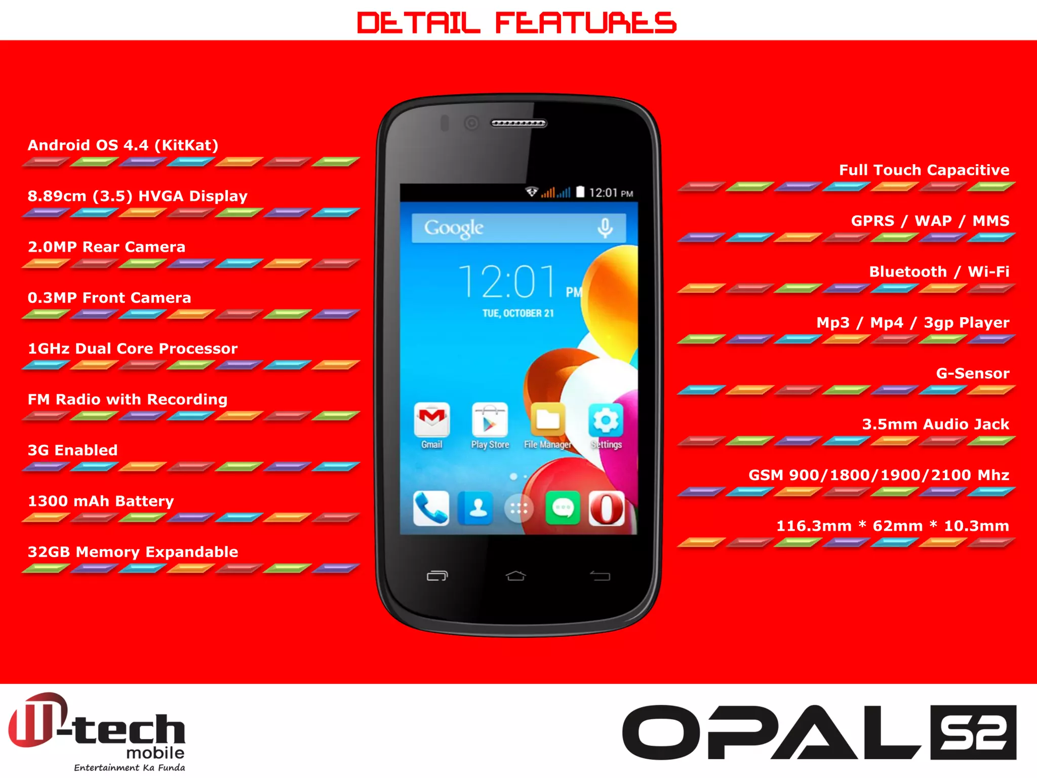 Android OS 4.4 (KitKat) 
8.89cm (3.5) HVGA Display 
2.0MP Rear Camera 
0.3MP Front Camera 
1GHz Dual Core Processor 
FM Radio with Recording 
3G Enabled 
1300 mAh Battery 
32GB Memory Expandable 
Full Touch Capacitive 
GPRS / WAP / MMS 
Bluetooth / Wi-Fi 
Mp3 / Mp4 / 3gp Player 
G-Sensor 
3.5mm Audio Jack 
GSM 900/1800/1900/2100 Mhz 
116.3mm * 62mm * 10.3mm 
DETAIL FEATURES  