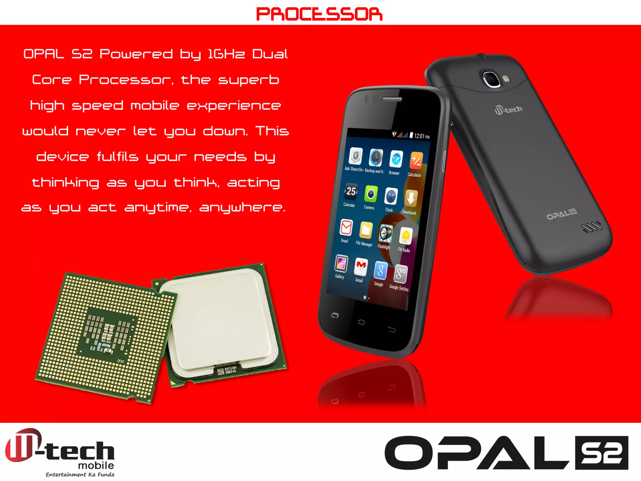 OPAL S2 Powered by 1GHz Dual Core Processor, the superb high speed mobile experience would never let you down. This device fulfils your needs by thinking as you think, acting as you act anytime, anywhere. 
PROCESSOR  