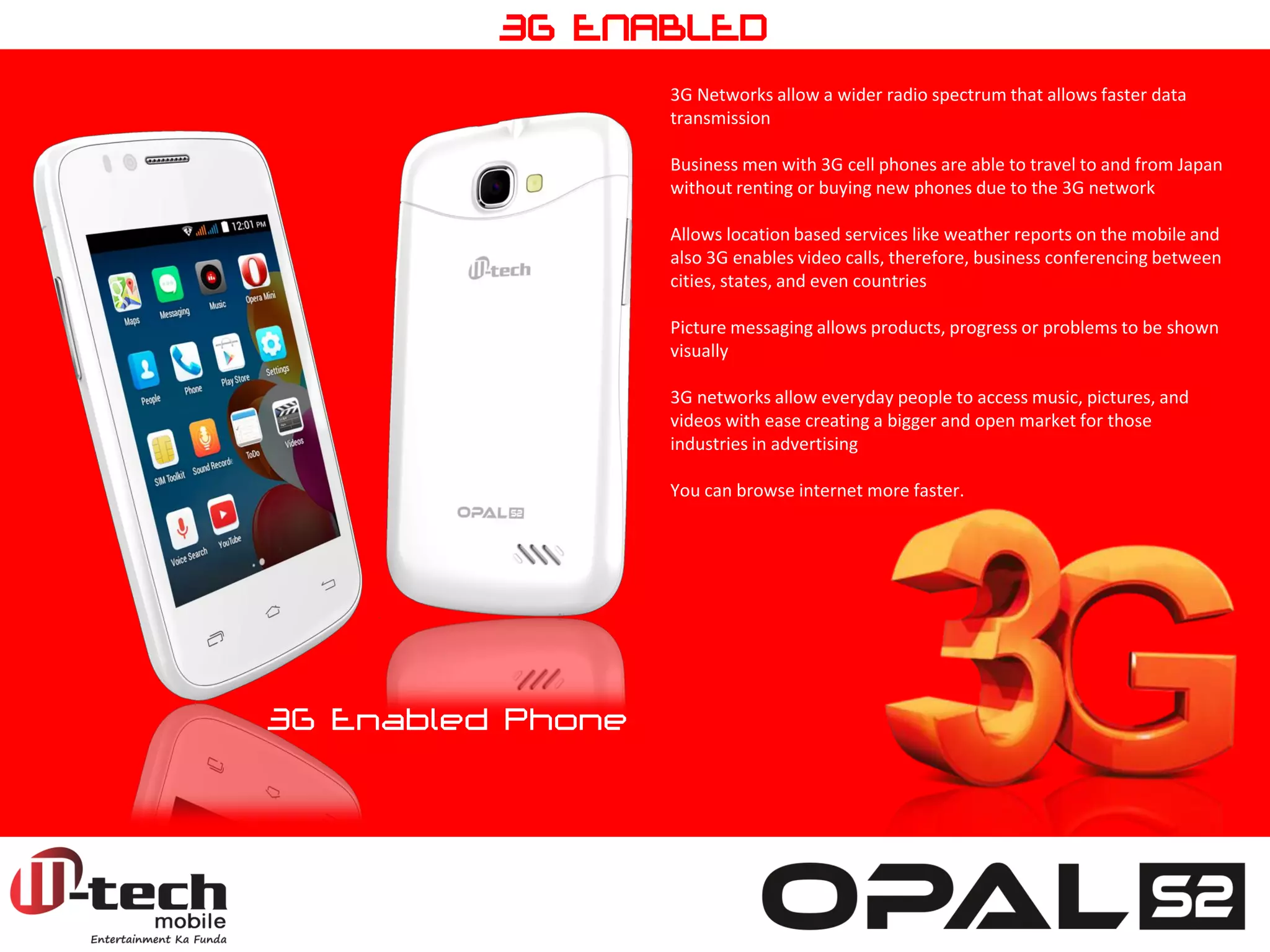 3G Networks allow a wider radio spectrum that allows faster data transmission Business men with 3G cell phones are able to travel to and from Japan without renting or buying new phones due to the 3G network Allows location based services like weather reports on the mobile and also 3G enables video calls, therefore, business conferencing between cities, states, and even countries Picture messaging allows products, progress or problems to be shown visually 3G networks allow everyday people to access music, pictures, and videos with ease creating a bigger and open market for those industries in advertising You can browse internet more faster. 
3G Enabled Phone 
3G ENABLED  