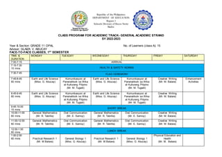 Republic of the Philippines
DEPARTMENT OF EDUCATION
Region I
Schools Division of Ilocos Norte
Badoc
CLASS PROGRAM FOR ACADEMIC TRACK- GENERAL ACADEMIC STRAND
SY 2022-2023
Year & Section: GRADE 11 OPAL No. of Learners (class A): 15
Adviser: GLAIZA V. ABUCAY
FACE-TO-FACE CLASSES, 1ST
SEMESTER
TIME &
DURATION
MONDAY TUESDAY WEDNESDAY THURSDAY FRIDAY SATURDAY
7:00-7:15 ARRIVAL
7:15-7:30
15 mins HEALTH & SAFETY NORMS
7:30-7:45 FLAG CEREMONY
7:45-8:45
60 mins
Earth and Life Science
(Miss. G. Abucay)
Komunikasyon at
Pananaliksik sa Wika
at Kulturang Pilipino
(Mr. M. Tugadi)
Earth and Life Science
(Miss. G. Abucay)
Komunikasyon at
Pananaliksik sa Wika
at Kulturang Pilipino
(Mr. M. Tugadi)
Creative Writing
(Mr. M. Batara)
Enhancement
Activities
8:45-9:45
60 mins
Earth and Life Science
(Miss. G. Abucay)
Komunikasyon at
Pananaliksik sa Wika
at Kulturang Pilipino
(Mr. M. Tugadi)
Earth and Life Science
(Miss. G. Abucay)
Komunikasyon at
Pananaliksik sa Wika
at Kulturang Pilipino
(Mr. M. Tugadi)
Creative Writing
(Mr. M. Batara)
9:45:10:00
15 mins
SHORT BREAK
10:00-11:00
60 mins
General Mathematics
(Mr. R. Tabrilla)
Oral Communication
(Mr. E. Samoy)
General Mathematics
(Mr. R. Tabrilla)
Oral Communication
(Mr. E. Samoy)
Creative Writing
(Mr. M. Batara)
11:00-12:00
60 mins
General Mathematics
(Mr. R. Tabrilla)
Oral Communication
(Mr. E. Samoy)
General Mathematics
(Mr. R. Tabrilla)
Oral Communication
(Mr. E. Samoy)
Creative Writing
(Mr. M. Batara)
12:00-1:00
60 mins
LUNCH BREAK
1:00-2:00
60 mins Practical Research 1
(Mr. M.Batara)
General Biology 1
(Miss. G. Abucay)
Practical Research 1
(Mr. M.Batara)
General Biology 1
(Miss. G. Abucay)
Physical Education and
Health
(Mr. M. Batara)
 