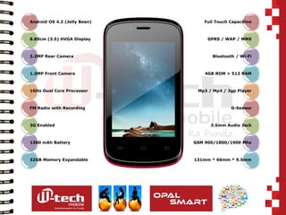 Android OS 4.2 (Jelly Bean) 
8.89cm (3.5) HVGA Display 
3.2MP Rear Camera 
1.3MP Front Camera 
1GHz Dual Core Processor 
FM Radio with Recording 
3G Enabled 
1300 mAh Battery 
32GB Memory Expandable 
Full Touch Capacitive 
GPRS / WAP / MMS 
Bluetooth / Wi-Fi 
4GB ROM + 512 RAM 
Mp3 / Mp4 / 3gp Player 
G-Sensor 
3.5mm Audio Jack 
GSM 900/1800/1900 Mhz 
131mm * 66mm * 9.5mm  