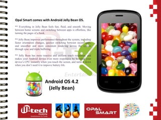 Android OS 4.2 
(Jelly Bean) 
** Everything in Jelly Bean feels fast, fluid, and smooth. Moving between home screens and switching between apps is effortless, like turning the pages of a book. 
** Jelly Bean improves performance throughout the system, including faster orientation changes, quicker switching between recent apps, and smoother and more consistent rendering across the system through sync and triple buffering. 
** Jelly Bean has more reactive and uniform touch responses, and makes your Android device even more responsive by boosting your device’s CPU instantly when you touch the screen, and turns it down when you don’t need it to improve battery life. 
Opal Smart comes with Android Jelly Bean OS.  