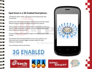 3G Networks allow a wider radio spectrum that allows faster data transmission Business men with 3G cell phones are able to travel to and from Japan without renting or buying new phones due to the 3G network Allows location based services like weather reports on the mobile and also 3G enables video calls, therefore, business conferencing between cities, states, and even countries Picture messaging allows products, progress or problems to be shown visually 3G networks allow everyday people to access music, pictures, and videos with ease creating a bigger and open market for those industries in advertising You can browse internet more faster. 
Opal Smart is a 3G Enabled Smartphone.  