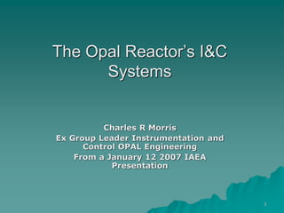 1
The Opal Reactor’s I&C
Systems
Charles R Morris
Ex Group Leader Instrumentation and
Control OPAL Engineering
From a January 12 2007 IAEA
Presentation
 