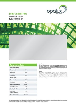 Performance Data
Total Solar Energy
Transmitted 33%
Reflected 30%
Absorbed 37%
Visible Light
Transmitted 47%
Reflected 26%
Ultra-Violet Rejected <99%
Glare Reduction 47%
Shading Coefficient 	0.50
Total Solar
Energy Rejected
54%
Product Warranty 10 years
Specification:
The solar control window film is to be Opalux® SO-50RS-iSR, as manufactured
by Opalux®. The film is to be installed to the interior surface of the glass, and
the unique product roll numbers used are to be registered in accordance with the
manufacturer’s warranty procedure.
Notes:
Test results are produced from film applied to clear glass. Performance data is
subject to change without prior notice. Accurate selection of window films requires
specialist knowledge, and it is recommended that specifiers contact the company at
the specification stage. It is the users’ responsibility to ensure the product is suitable
for the intended use. The seller shall not be liable for any direct or consequential
loss howsoever arising.
We always recommend a trial installation is carried out to determine satisfactory performance of the one-way effect in all lighting conditions,
and especially where the balance of lighting levels is uncertain, i.e. internal glazed partitions.
Solar Control Film
Reflective - Silver
Code: SO-50RS-iSR
 