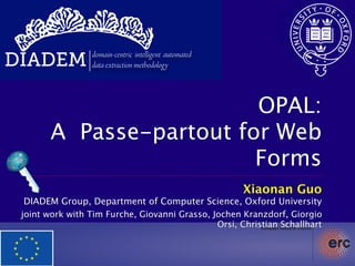 DIADEM           domain-centric intelligent automated
                 data extraction methodology




                          OPAL:
        A Passe-partout for Web
                          Forms
                                                        Xiaonan Guo
  DIADEM Group, Department of Computer Science, Oxford University
 joint work with Tim Furche, Giovanni Grasso, Jochen Kranzdorf, Giorgio
                                               Orsi, Christian Schallhart
 