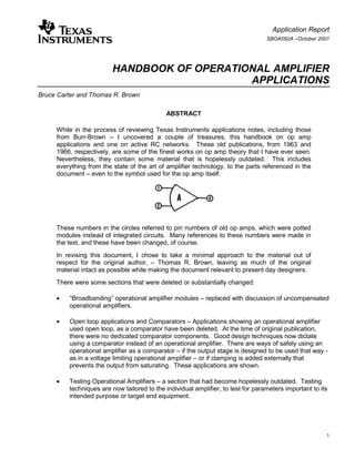 Application Report
                                                                                   SBOA092A –October 2001




                         HANDBOOK OF OPERATIONAL AMPLIFIER
                                             APPLICATIONS
Bruce Carter and Thomas R. Brown

                                              ABSTRACT

     While in the process of reviewing Texas Instruments applications notes, including those
     from Burr-Brown – I uncovered a couple of treasures, this handbook on op amp
     applications and one on active RC networks. These old publications, from 1963 and
     1966, respectively, are some of the finest works on op amp theory that I have ever seen.
     Nevertheless, they contain some material that is hopelessly outdated. This includes
     everything from the state of the art of amplifier technology, to the parts referenced in the
     document – even to the symbol used for the op amp itself:




     These numbers in the circles referred to pin numbers of old op amps, which were potted
     modules instead of integrated circuits. Many references to these numbers were made in
     the text, and these have been changed, of course.
     In revising this document, I chose to take a minimal approach to the material out of
     respect for the original author, – Thomas R. Brown, leaving as much of the original
     material intact as possible while making the document relevant to present day designers.
     There were some sections that were deleted or substantially changed:

     •=   “Broadbanding” operational amplifier modules – replaced with discussion of uncompensated
          operational amplifiers.

     •=   Open loop applications and Comparators – Applications showing an operational amplifier
          used open loop, as a comparator have been deleted. At the time of original publication,
          there were no dedicated comparator components. Good design techniques now dictate
          using a comparator instead of an operational amplifier. There are ways of safely using an
          operational amplifier as a comparator – if the output stage is designed to be used that way -
          as in a voltage limiting operational amplifier – or if clamping is added externally that
          prevents the output from saturating. These applications are shown.

     •=   Testing Operational Amplifiers – a section that had become hopelessly outdated. Testing
          techniques are now tailored to the individual amplifier, to test for parameters important to its
          intended purpose or target end equipment.




                                                                                                         1
 